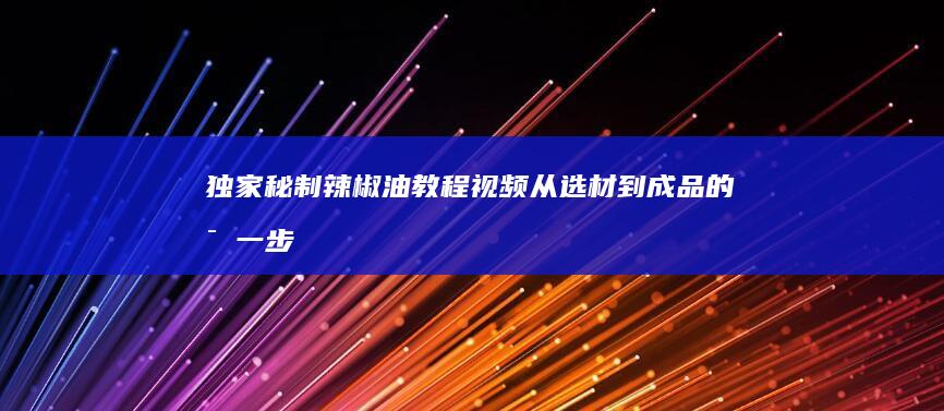 独家秘制辣椒油教程视频：从选材到成品的每一步